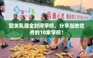 韶关乳源全封闭学校，分享当地优秀的10家学校！