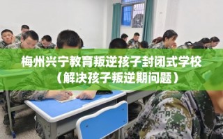 梅州兴宁教育叛逆孩子封闭式学校（解决孩子叛逆期问题）