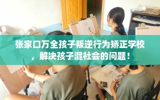 张家口万全孩子叛逆行为矫正学校，解决孩子混社会的问题！