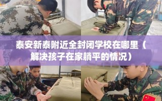 泰安新泰附近全封闭学校在哪里（解决孩子在家躺平的情况）