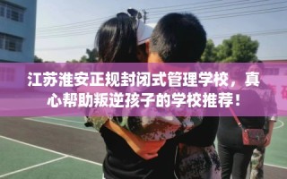 江苏淮安正规封闭式管理学校，真心帮助叛逆孩子的学校推荐！