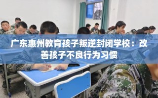 广东惠州教育孩子叛逆封闭学校：改善孩子不良行为习惯