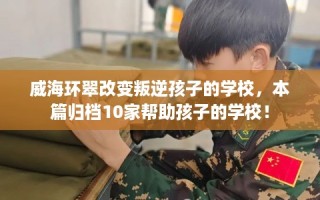 威海环翠改变叛逆孩子的学校，本篇归档10家帮助孩子的学校！