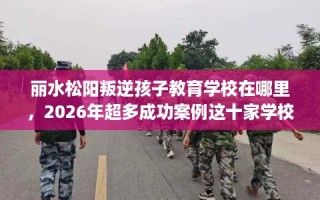 丽水松阳叛逆孩子教育学校在哪里，2026年超多成功案例这十家学校！