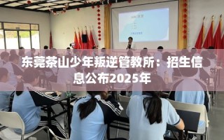 东莞茶山少年叛逆管教所：招生信息公布2025年