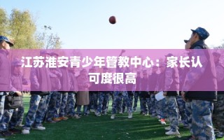 江苏淮安青少年管教中心：家长认可度很高