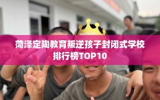 菏泽定陶教育叛逆孩子封闭式学校排行榜TOP10