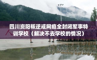 四川资阳叛逆戒网瘾全封闭军事特训学校（解决不去学校的情况）