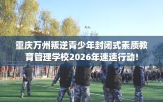 重庆万州叛逆青少年封闭式素质教育管理学校2026年速速行动!