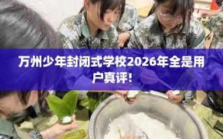 万州少年封闭式学校2026年全是用户真评!