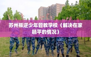 苏州叛逆少年管教学校（解决在家躺平的情况）