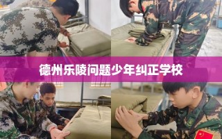 德州乐陵问题少年纠正学校