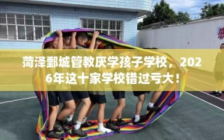 菏泽鄄城管教厌学孩子学校，2026年这十家学校错过亏大！