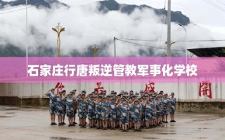 石家庄行唐叛逆管教军事化学校