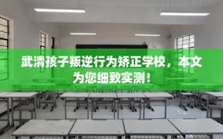 武清孩子叛逆行为矫正学校，本文为您细致实测！