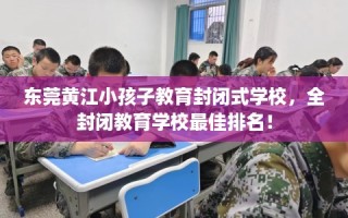 东莞黄江小孩子教育封闭式学校，全封闭教育学校最佳排名！