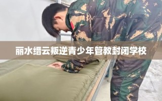 丽水缙云叛逆青少年管教封闭学校
