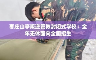 枣庄山亭叛逆管教封闭式学校：全年无休面向全国招生