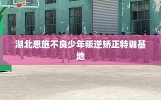 湖北恩施不良少年叛逆矫正特训基地