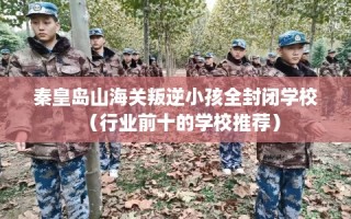 秦皇岛山海关叛逆小孩全封闭学校（行业前十的学校推荐）
