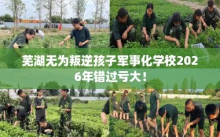 芜湖无为叛逆孩子军事化学校2026年错过亏大！