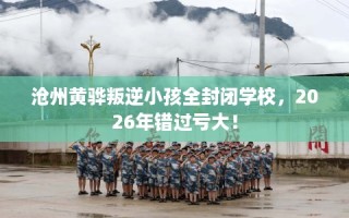 沧州黄骅叛逆小孩全封闭学校，2026年错过亏大！