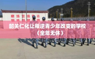 韶关仁化让叛逆青少年改变的学校（全年无休）