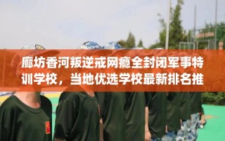 廊坊香河叛逆戒网瘾全封闭军事特训学校，当地优选学校最新排名推荐!