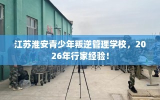 江苏淮安青少年叛逆管理学校，2026年行家经验！