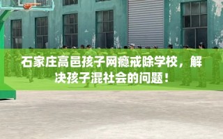 石家庄高邑孩子网瘾戒除学校，解决孩子混社会的问题！
