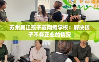 苏州吴江孩子戒网瘾学校：解决孩子不务正业的情况