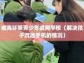 威海环翠青少年戒网学校（解决孩子沉迷手机的情况）