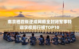 南京栖霞叛逆戒网瘾全封闭军事特训学校排行榜TOP10