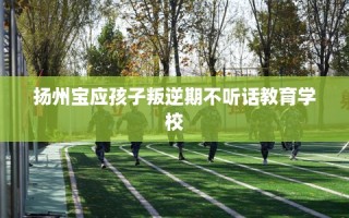扬州宝应孩子叛逆期不听话教育学校
