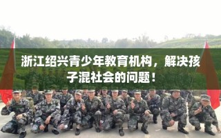 浙江绍兴青少年教育机构，解决孩子混社会的问题！