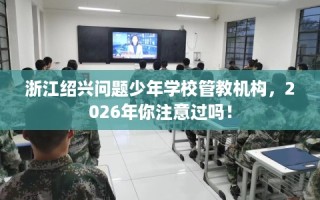 浙江绍兴问题少年学校管教机构，2026年你注意过吗！