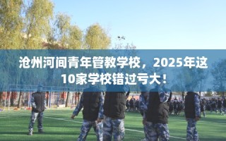 沧州河间青年管教学校，2025年这10家学校错过亏大！