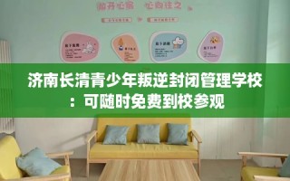 济南长清青少年叛逆封闭管理学校：可随时免费到校参观