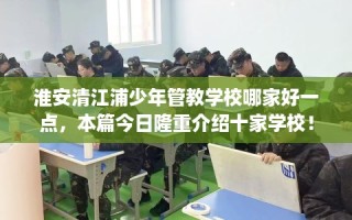 淮安清江浦少年管教学校哪家好一点，本篇今日隆重介绍十家学校！