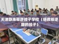 天津静海叛逆孩子学校（拯救叛逆期的孩子）