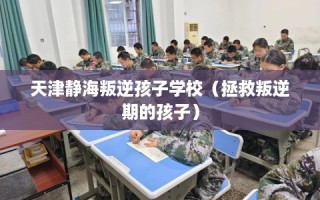 天津静海叛逆孩子学校（拯救叛逆期的孩子）