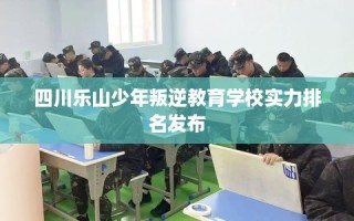 四川乐山少年叛逆教育学校实力排名发布