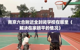 南京六合附近全封闭学校在哪里（解决在家躺平的情况）