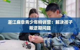 湛江麻章青少年特训营：解决孩子叛逆期问题
