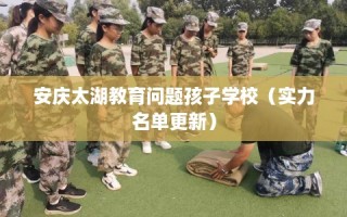 安庆太湖教育问题孩子学校（实力名单更新）