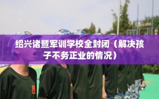 绍兴诸暨军训学校全封闭（解决孩子不务正业的情况）