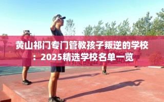 黄山祁门专门管教孩子叛逆的学校：2025精选学校名单一览