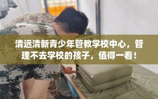 清远清新青少年管教学校中心，管理不去学校的孩子，值得一看！