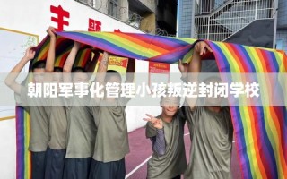 朝阳军事化管理小孩叛逆封闭学校