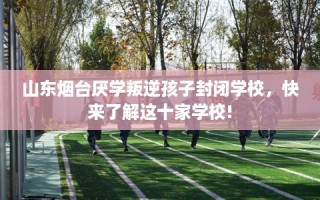 山东烟台厌学叛逆孩子封闭学校，快来了解这十家学校!